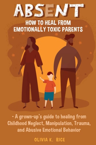 Absent How to Heal from Emotionally Toxic Parents - A Grown-Up's Guide to Healing from Childhood Neglect, Manipulation, Trauma and Abusive Emotional Behavior