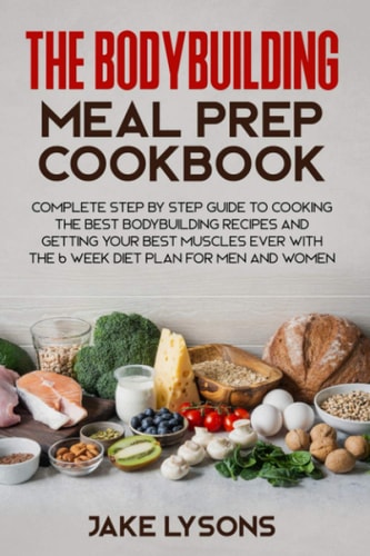The Bodybuilding Meal Prep Cookbook Complete Step by Step Guide to Cooking the Best Bodybuilding Recipes and Getting Your Best Muscles Ever with the 6 Week Diet Plan for Men and Women