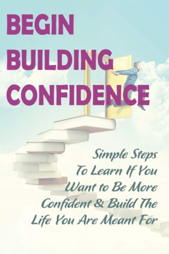 Begin Building Confidence Simple Steps To Learn If You Want to Be More Confident &Build The Life You Are Meant For: Tips To Be Confident