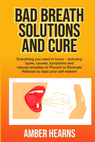 Bad Breath Solutions and Cure Everything You Need to Know - Including Types, Causes, Symptoms and Natural Remedies to Prevent Or Eliminate Halitosis to Raise Your Self-esteem