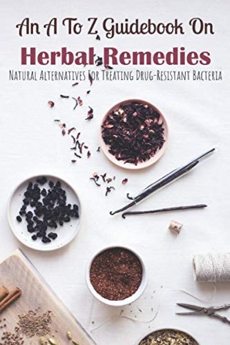 An A To Z Guidebook On Herbal Remedies Natural Alternatives For Treating Drug-Resistant Bacteria: Herbal Antibiotics For Humans