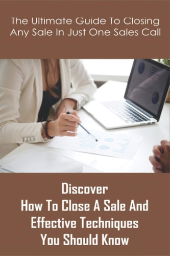 The Ultimate Guide To Closing Any Sale In Just One Sales Call Discover How To Close A Sale And Effective Techniques You Should Know: Selling Techniques Book