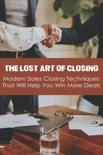 The Lost Art Of Closing Modern Sales Closing Techniques That Will Help You Win More Deals: Selling Techniques Book