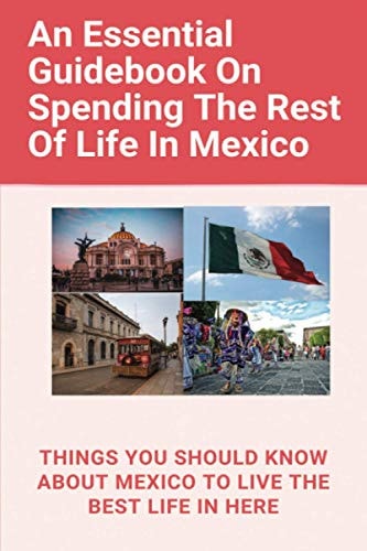 ESSENTIAL GUIDEBOOK ON SPENDING THE REST OF LIFE IN MEXICO Things You Should Know about Mexico... to Live the Best Life in Here