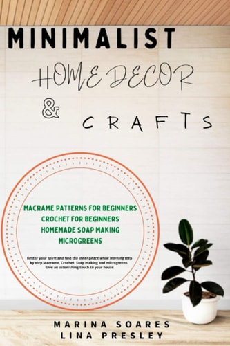 Minimalist Home Decor and Crafts Restor Your Spirit and Find the Inner Peace While Learning Step by Step Macrame, Crochet, Soap Making and Microgreens. Give an Astonishing Touch to Your House