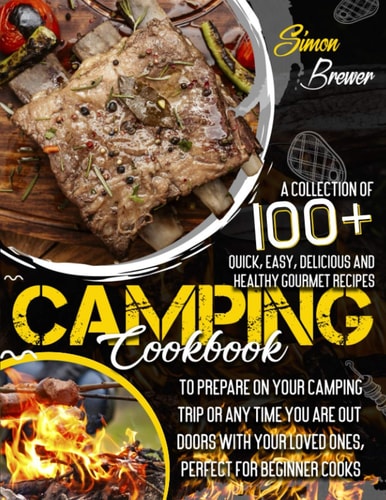 Camping Cookbook A Collection Of 100+ Quick, Easy, Delicious and Healthy Gourmet Recipes To Prepare On Your Camping Trip Or Any Time You Are Outdoors With Your Loved Ones, Perfect for Beginner Cooks