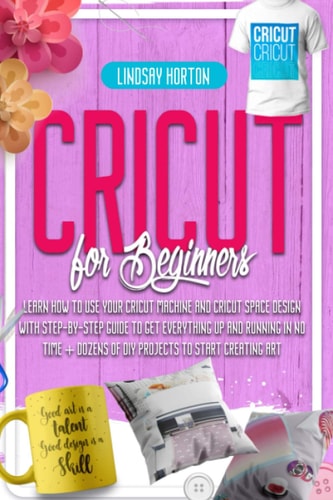 Cricut For Beginners Learn How To Use Your Cricut Machine And Cricut Space Design With Step-By-Step Guide To Get Everything Up And Running In No Time + Dozens Of DIY Projects To Start Creating Art