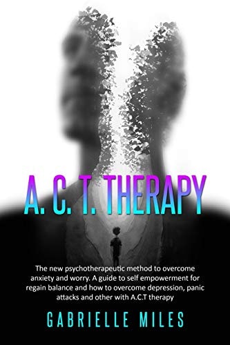 ACT Therapy The New Psychotherapeutic Method to Overcome Anxiety and Worry. a Guide to Self Empowerment for Regain Balance and How to Overcome Depression, Panic Attacks and Other with A. C. T Therapy