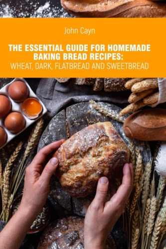 The Essential Guide for Homemade Baking Bread Recipes Wheat, Dark, Flatbread and Sweetbread.