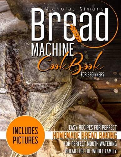 Bread Machine CookBook for Beginners Easy Recipes for Perfect Homemade Bread Baking - Includes Pictures for Perfect Mouth Watering Bread for The Whole Family