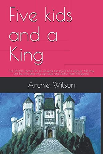 Five Kids and a King Five Children Stumble on an Amazing Adventure and Discover that They are the Only Ones who Can Save King Arthur from Morganna!