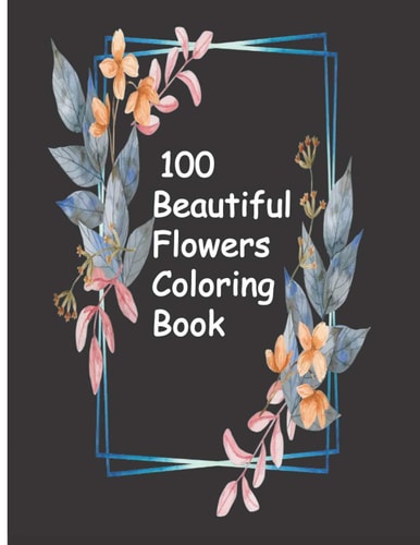 100 Beautiful Flowers Coloring Book An Adult Coloring Book with Bouquets, Wreaths, Swirls, Patterns, Decorations, Inspirational Designs, and Much More!