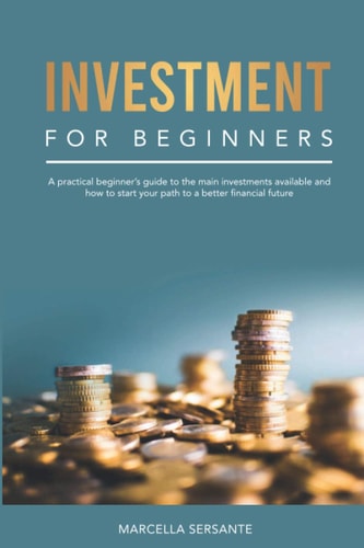 Investment for Beginners A Practical Beginner's Guide to the Main Investments Available and how to Start Your Path to a Better Financial Future