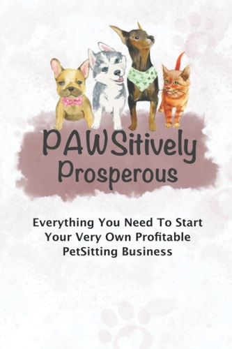 Pawsitively Prosperous Everything You Need To Start Your Very Own Profitable Petsitting Business