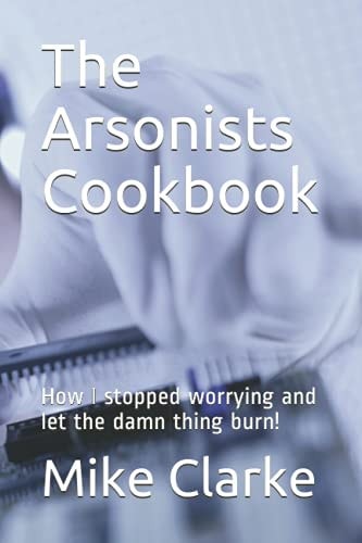 The Arsonists Cookbook How I Stopped Worrying and Let the Damn Thing Burn!
