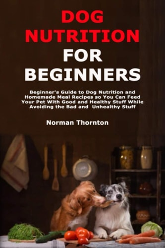 Dog Nutrition for Beginners Beginner's Guide to Dog Nutrition and Homemade Meal Recipes So You Can Feed Your Pet With Good and Healthy Stuff While Avoiding the Bad and Unhealthy Stuff