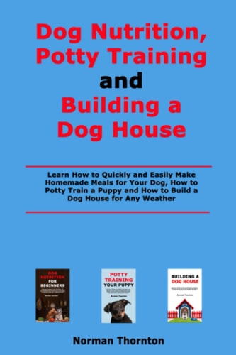 Dog Nutrition, Potty Training and Building a Dog House Learn How to Quickly and Easily Make Homemade Meals for Your Dog, How to Potty Train a Puppy and How to Build a Dog House for Any Weather