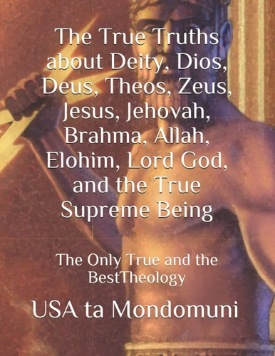 The True Truths about Deity, Dios, Deus, Theos, Zeus, Jesus, Jehovah, Brahma, Allah, Elohim, Lord God, and the True Supreme Being The Only True Theology