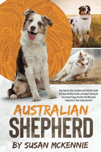 Australian Shepherd Your Step-by-Step Complete and Definitive Guide to Ensure Healthy Growth, and Rapid Training for Your Aussie Puppy, the One That Will Leave Pawprints in Your Family Hearths!