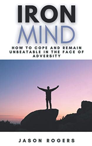 Iron Mind How to Cope and Remain Unbeatable in the Face of Adversity A Step-By-Step Guide to Facing Life's Challenges