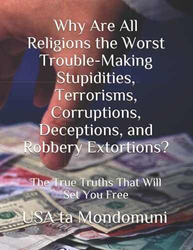 Why Are All Religions the Worst Trouble-Making Stupidities, Terrorisms, Corruptions, Deceptions, and Robbery Extortions? The True Truths that Will Set You Free