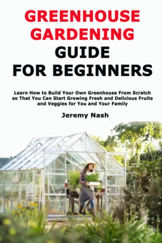 Greenhouse Gardening Guide for Beginners Learn How to Build Your Own Greenhouse From Scratch So That You Can Start Growing Fresh and Delicious Fruits and Veggies for You and Your Family