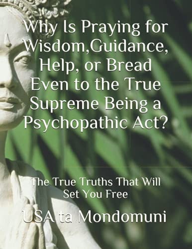 Why Is Praying for Wisdom, Guidance, Help, Or Bread Even to the True Supreme Being a Psychopathic Act? The True Truths that Will Set You Free