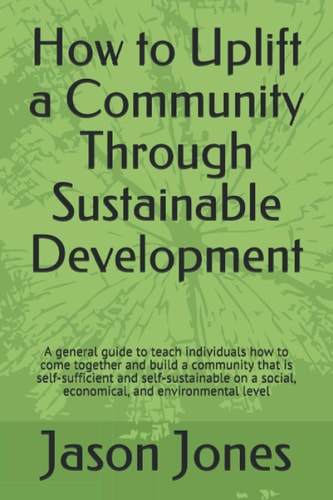How to Uplift a Community Through Sustainable Development A General Guide to Teach Individuals How to Come Together and Build a Community That Is Self-Sufficient and Self-sustainable on a Social, Economical, and Environmental Level