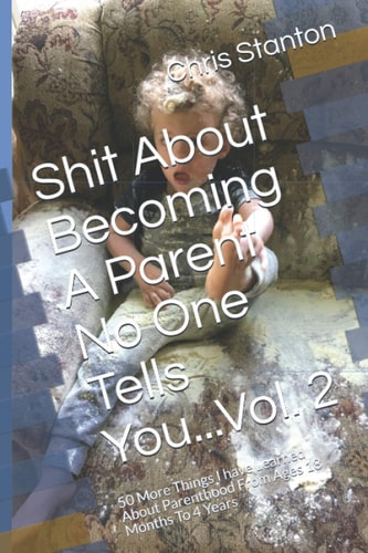 Shit About Becoming A Parent No One Tells You...Vol. 2 50 More Things I Have Learned About Parenthood From Ages 18 Months To 4 Years