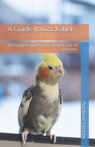 A Guide to Cockatiels A Complete Guide to the Proper Care of Cockatiels