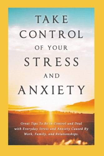 Take Control of Your Stress and Anxiety Great Tips To Be In Control and Deal with Everyday Stress and Anxiety Caused By Work, Family, and Relationships.