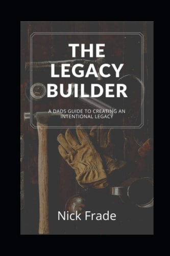 The Legacy Builder A Dad's Guide To Creating An Intentional Legacy