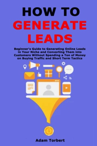 How to Generate Leads Beginner's Guide to Generating Online Leads in Your Niche and Converting Them Into Customers Without Spending a Ton of Money on Buying Traffic and Short Term Tactics