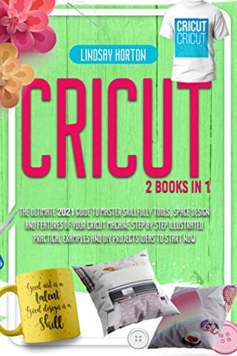 Cricut 2 Books in 1: The Ultimate 2021 Guide To Master Skillfully Tools, Space Design And Features Of Your Cricut Machine +Step By Step Illustrated Practical Examples And DIY Projects Ideas To Start Now