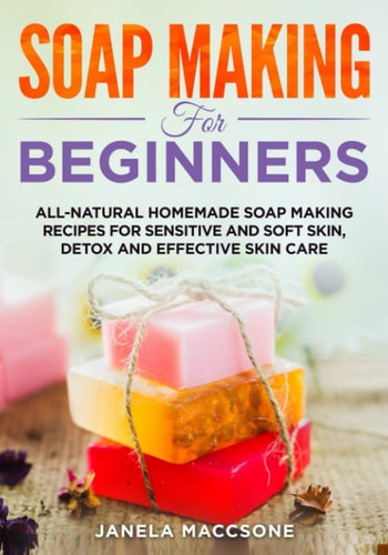 Soap Making for Beginners All-natural Homemade Soap Making Recipes for Sensitive and Soft Skin, Detox and Effective Skin Care