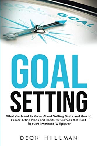 Goal Setting What You Need to Know About Setting Goals and How to Create Action Plans and Habits for Success that Don't Require Immense Willpower