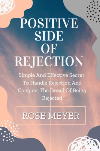 Positive Side of Rejection Simple And Effective Secret To Handle Rejection And Conquer The Dread Of Being Rejected