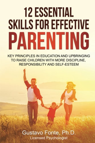 12 Essential Skills for Effective Parenting Key Principles in Education and Upbringing to Raise Children with More Discipline, Responsibility and Self-Esteem