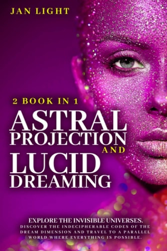 Astral Projection And Lucid Dreaming 2 Book In 1: Explore The Invisible Universes. Discover The Indecipherable Codes Of The Dream Dimension And Travel To A Parallel World Where Everything Is Possible