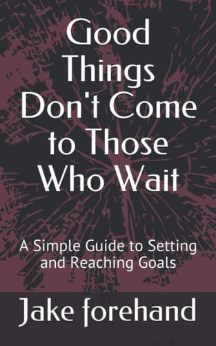 Good Things Don't Come to Those Who Wait A Simple Guide to Setting and Reaching Goals