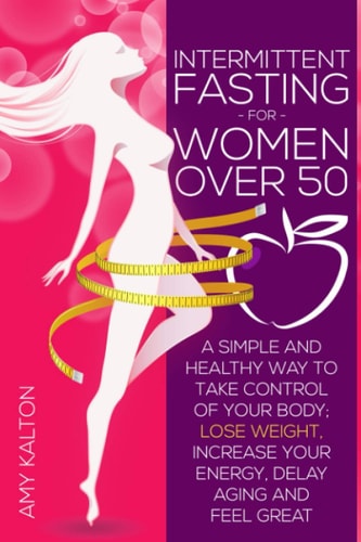 Intermittent Fasting for Women Over 50 A Simple and Healthy Way to Take Control of Your Body; Lose Weight, Increase Your Energy, Delay Aging and Feel Great