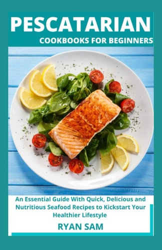 Pescatarian Cookbooks For Beginners An Essential Guide With Quick, Delicious and Nutritious Seafood Recipes to Kickstart Your Healthier Lifestyle