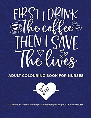 First I Drink The Coffee Then I Save The Lives, Adult Colouring Book For Nurses 30 Funny Sarcastic and Inspirational Designs to Give to Your Favourite Nurse for Entertainment and Relaxation