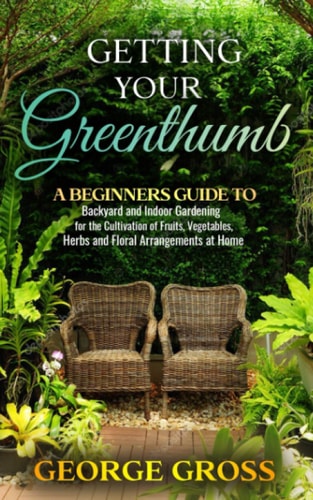 Getting Your Green Thumb A Beginners Guide to Backyard and Indoor Gardening for the Cultivation of Fruits, Vegetables, Herbs and Floral Arrangements at Home