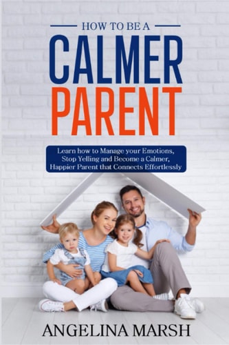 How to Be a Calmer Parent Learn how to Manage Your Emotions, Stop Yelling and Become a Calmer, Happier Parent that Connects Effortlessly