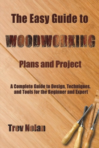 The Easy Guide to Woodworking Plans and Projects A Complete Guide to Design, Techniques, and Tools for the Beginner and Expert