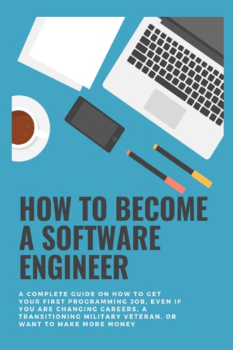 How to Become a Software Engineer A Complete Guide on how to Get Your First Programming Job, Even If You are Changing Careers, a Transitioning Military Veteran, Or Want to Make More Money