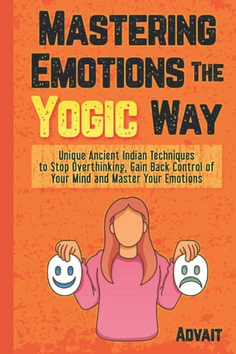 Mastering Emotions The Yogic Way Unique Ancient Indian Techniques to Stop Overthinking, Gain Back the Control of Your Mind and Master Your Emotions.