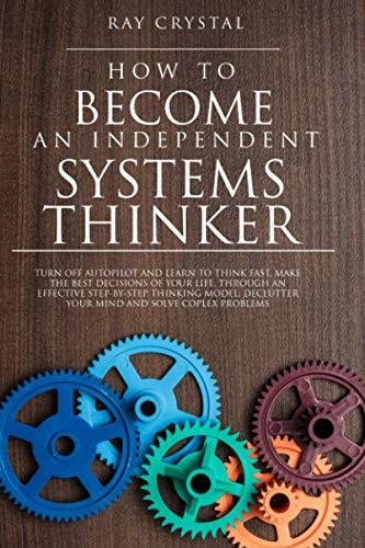 How to Become an Independent Systems Thinker Turn Off Autopilot and Learn to Think Fast, Make the Best Decisions of Your Life, Through an Effective Step-By-Step Thinking Model; Declutter Your Mind and Solve Coplex Problems