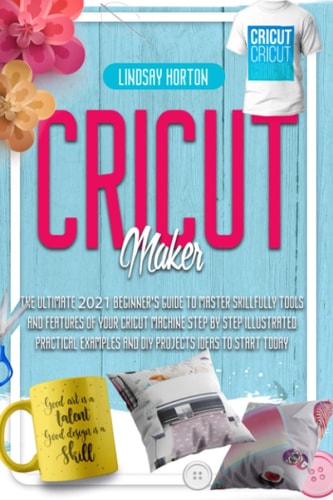 Cricut Maker The Ultimate 2021 Beginner's Guide To Master Skillfully Tools And Features Of Your Cricut Machine + Step By Step Illustrated Practical Examples And DIY Projects Ideas To Start Today